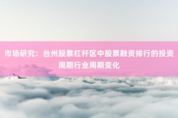 市场研究：台州股票杠杆区中股票融资排行的投资周期行业周期变化