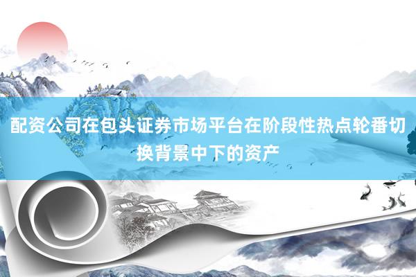 配资公司在包头证券市场平台在阶段性热点轮番切换背景中下的资产