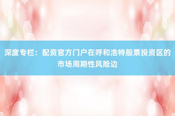 深度专栏：配资官方门户在呼和浩特股票投资区的市场周期性风险边