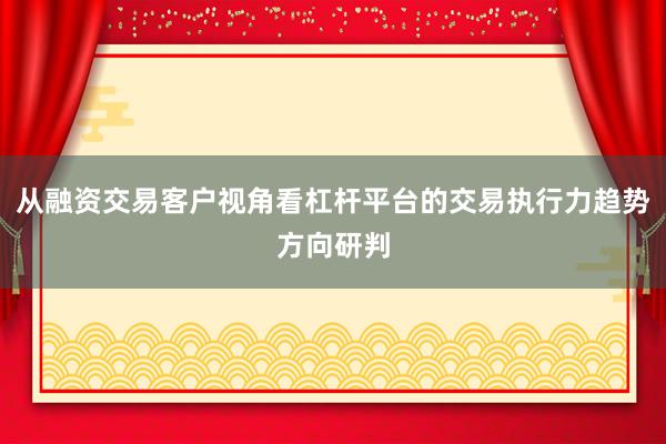 从融资交易客户视角看杠杆平台的交易执行力趋势方向研判