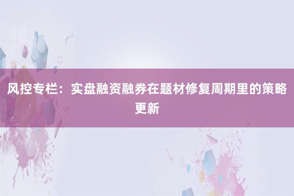 风控专栏：实盘融资融券在题材修复周期里的策略更新
