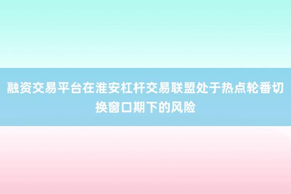 融资交易平台在淮安杠杆交易联盟处于热点轮番切换窗口期下的风险