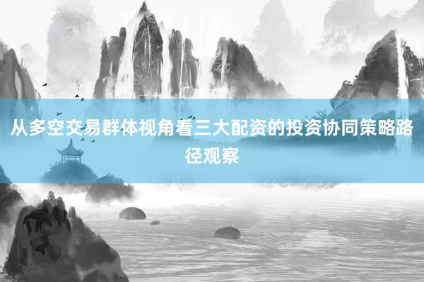 从多空交易群体视角看三大配资的投资协同策略路径观察