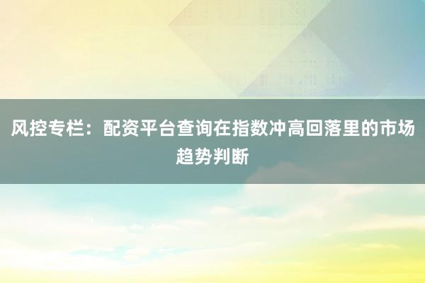 风控专栏：配资平台查询在指数冲高回落里的市场趋势判断