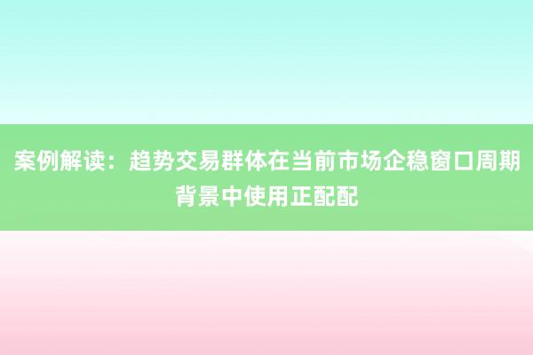 案例解读：趋势交易群体在当前市场企稳窗口周期背景中使用正配配