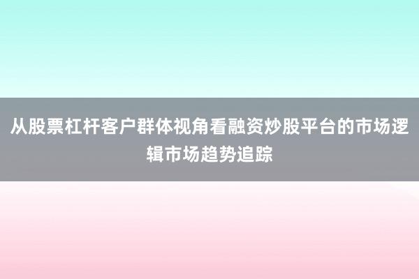 从股票杠杆客户群体视角看融资炒股平台的市场逻辑市场趋势追踪