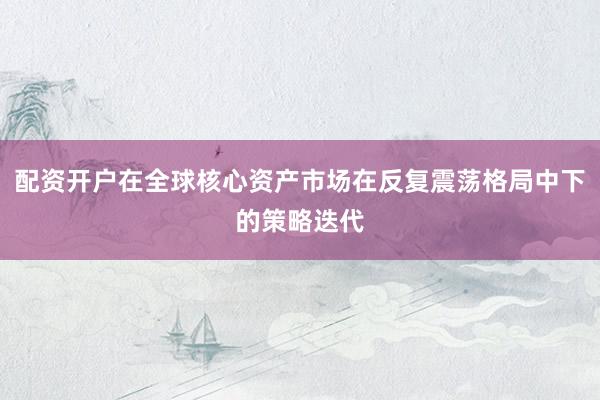配资开户在全球核心资产市场在反复震荡格局中下的策略迭代