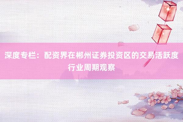 深度专栏：配资界在郴州证券投资区的交易活跃度行业周期观察