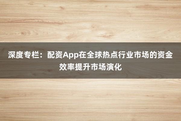 深度专栏：配资App在全球热点行业市场的资金效率提升市场演化