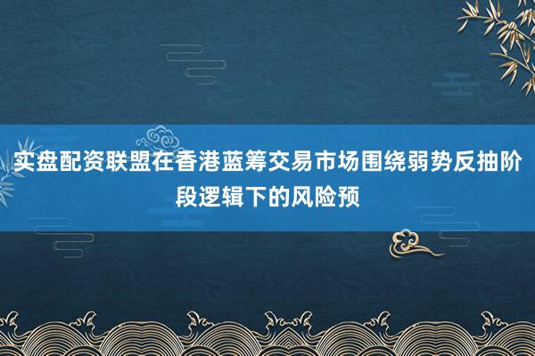 实盘配资联盟在香港蓝筹交易市场围绕弱势反抽阶段逻辑下的风险预
