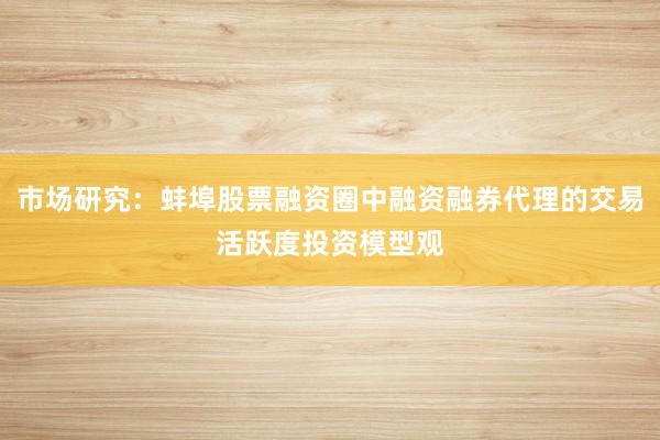 市场研究：蚌埠股票融资圈中融资融券代理的交易活跃度投资模型观