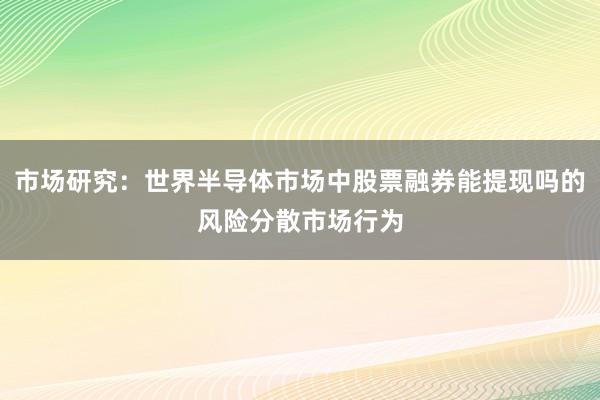 市场研究：世界半导体市场中股票融券能提现吗的风险分散市场行为