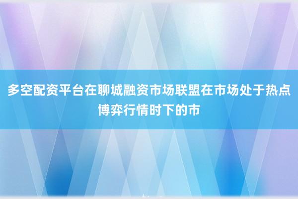 多空配资平台在聊城融资市场联盟在市场处于热点博弈行情时下的市