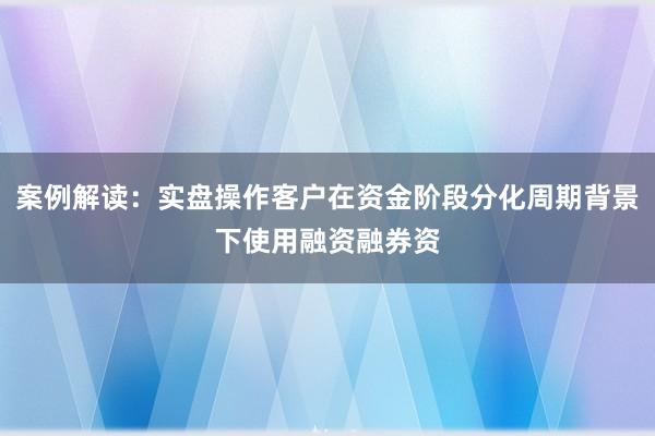 案例解读：实盘操作客户在资金阶段分化周期背景下使用融资融券资