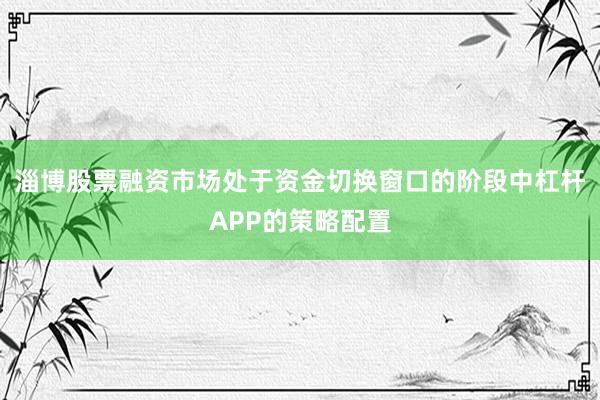 淄博股票融资市场处于资金切换窗口的阶段中杠杆APP的策略配置