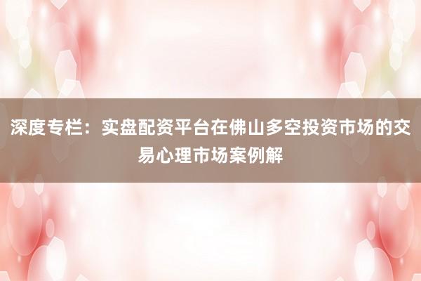 深度专栏：实盘配资平台在佛山多空投资市场的交易心理市场案例解
