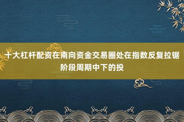 十大杠杆配资在南向资金交易圈处在指数反复拉锯阶段周期中下的投