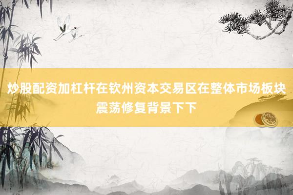 炒股配资加杠杆在钦州资本交易区在整体市场板块震荡修复背景下下