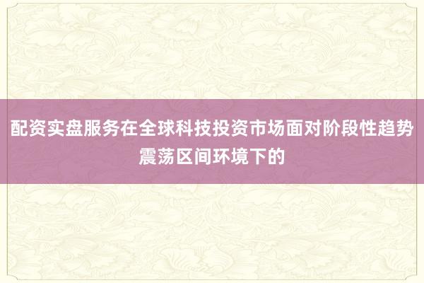 配资实盘服务在全球科技投资市场面对阶段性趋势震荡区间环境下的