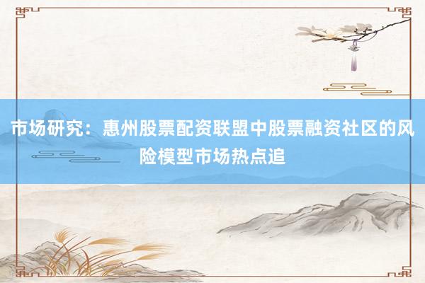 市场研究：惠州股票配资联盟中股票融资社区的风险模型市场热点追