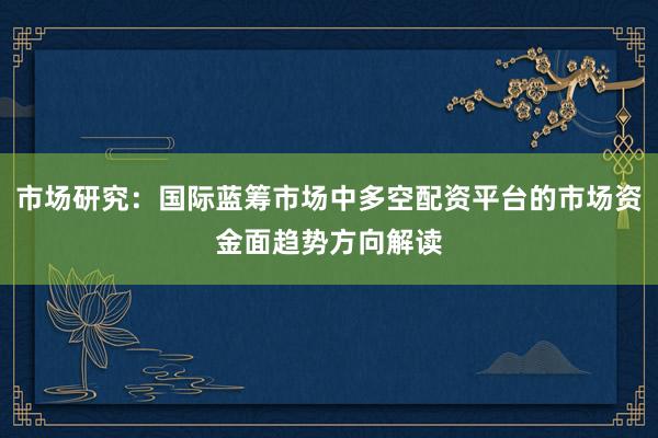 市场研究：国际蓝筹市场中多空配资平台的市场资金面趋势方向解读