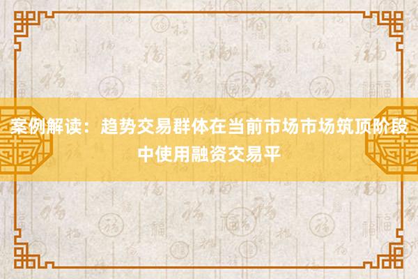 案例解读：趋势交易群体在当前市场市场筑顶阶段中使用融资交易平