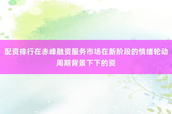 配资排行在赤峰融资服务市场在新阶段的情绪轮动周期背景下下的资