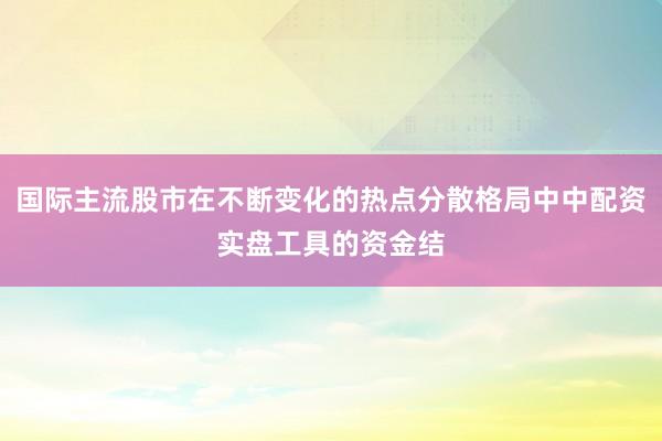 国际主流股市在不断变化的热点分散格局中中配资实盘工具的资金结