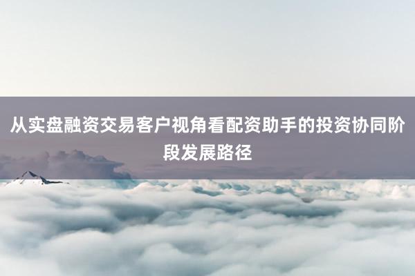 从实盘融资交易客户视角看配资助手的投资协同阶段发展路径