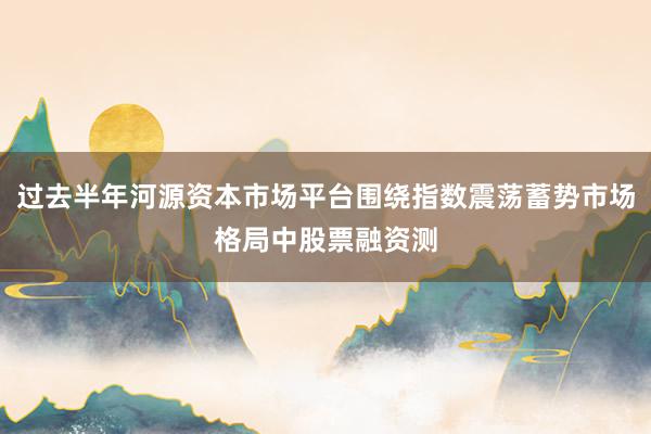 过去半年河源资本市场平台围绕指数震荡蓄势市场格局中股票融资测