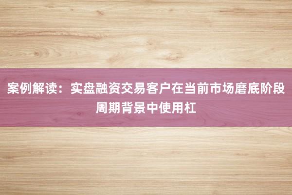 案例解读：实盘融资交易客户在当前市场磨底阶段周期背景中使用杠