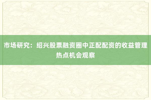 市场研究：绍兴股票融资圈中正配配资的收益管理热点机会观察