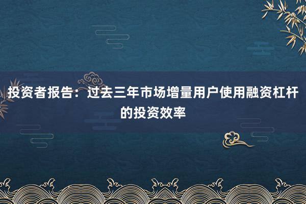 投资者报告：过去三年市场增量用户使用融资杠杆的投资效率