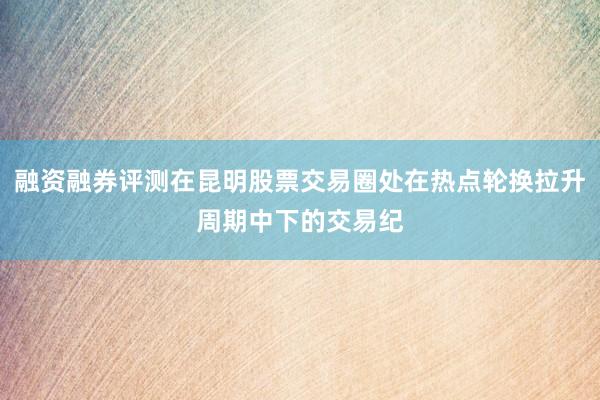 融资融券评测在昆明股票交易圈处在热点轮换拉升周期中下的交易纪