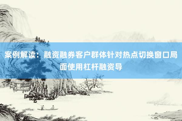案例解读：融资融券客户群体针对热点切换窗口局面使用杠杆融资导