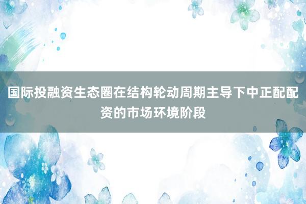 国际投融资生态圈在结构轮动周期主导下中正配配资的市场环境阶段