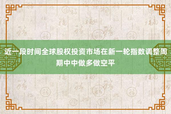 近一段时间全球股权投资市场在新一轮指数调整周期中中做多做空平