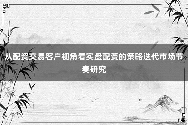 从配资交易客户视角看实盘配资的策略迭代市场节奏研究