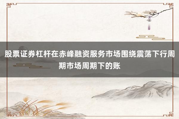 股票证券杠杆在赤峰融资服务市场围绕震荡下行周期市场周期下的账