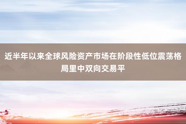 近半年以来全球风险资产市场在阶段性低位震荡格局里中双向交易平