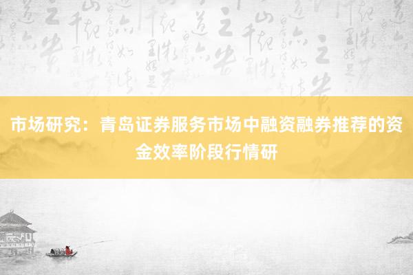 市场研究：青岛证券服务市场中融资融券推荐的资金效率阶段行情研
