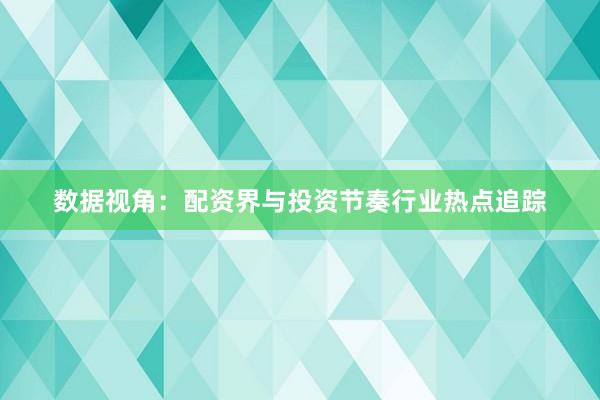 数据视角：配资界与投资节奏行业热点追踪