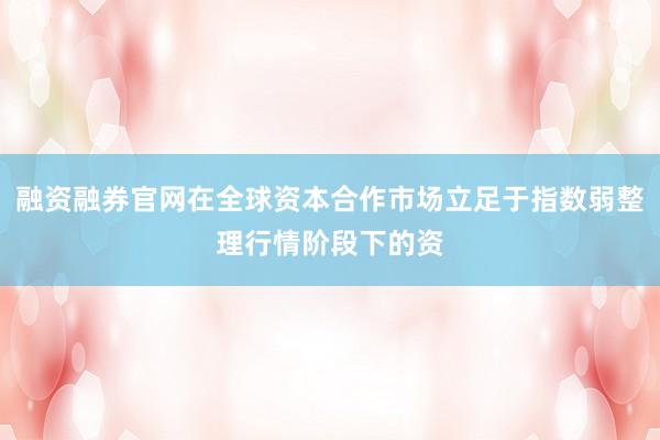 融资融券官网在全球资本合作市场立足于指数弱整理行情阶段下的资