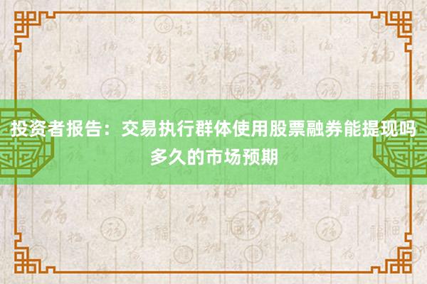 投资者报告：交易执行群体使用股票融券能提现吗多久的市场预期
