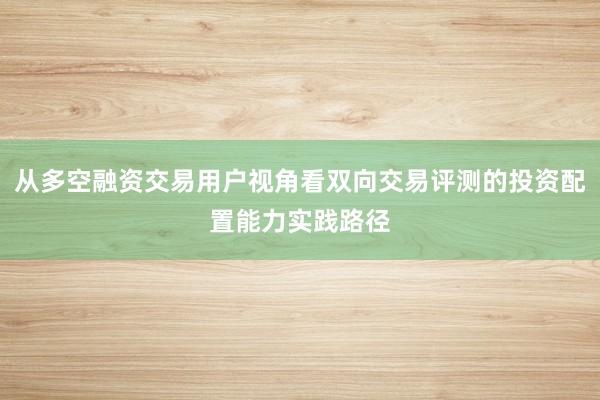 从多空融资交易用户视角看双向交易评测的投资配置能力实践路径