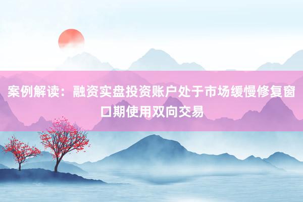 案例解读：融资实盘投资账户处于市场缓慢修复窗口期使用双向交易