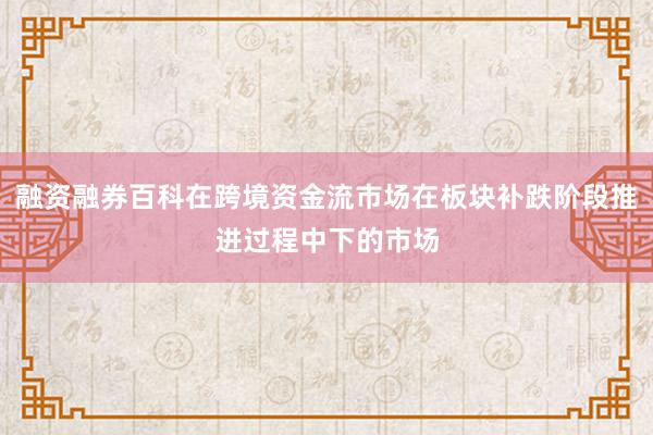 融资融券百科在跨境资金流市场在板块补跌阶段推进过程中下的市场