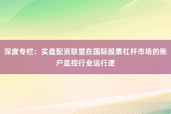深度专栏：实盘配资联盟在国际股票杠杆市场的账户监控行业运行逻