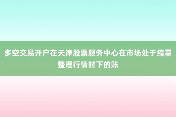 多空交易开户在天津股票服务中心在市场处于缩量整理行情时下的账