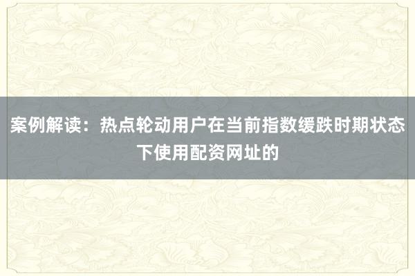 案例解读：热点轮动用户在当前指数缓跌时期状态下使用配资网址的